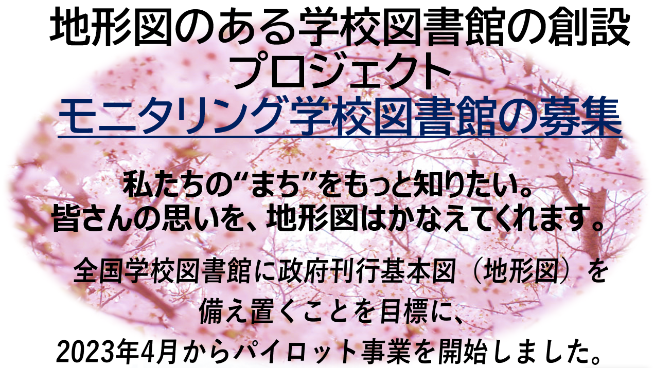 地形図のある学校図書館の創設プロジェクト モニタリング学校図書館の募集全国学校図書館に政府刊行基本図（地形図）を備え置くことを目標に、2023年4月からパイロット事業を開始しました。